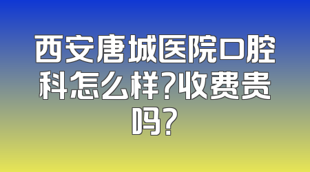 西安唐城医院口腔科怎么样？收费贵吗？