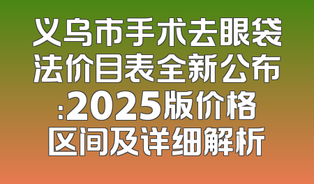 义乌市手术去眼袋法价目表全新公布：2025版价格区间及详细解析