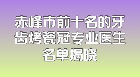 赤峰市前十名的牙齿烤瓷冠专业医生名单揭晓