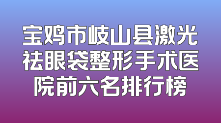 宝鸡市岐山县激光祛眼袋整形手术医院前六名排行榜