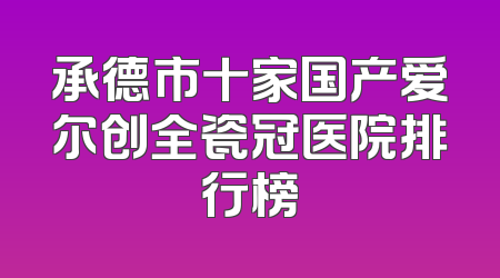 承德市十家国产爱尔创全瓷冠医院排行榜