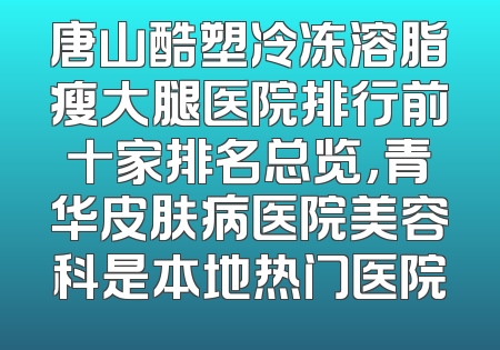 唐山酷塑冷冻溶脂瘦大腿医院排行前十家排名总览，青华皮肤病医院美容科是本地热门医院