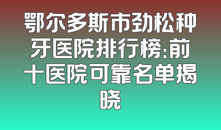 鄂尔多斯市劲松种牙医院排行榜：前十医院可靠名单揭晓