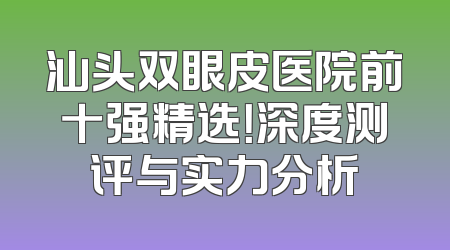 汕头双眼皮医院前十强精选！深度测评与实力分析