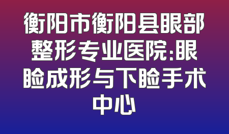 衡阳市衡阳县眼部整形专业医院：眼睑成形与下睑手术中心
