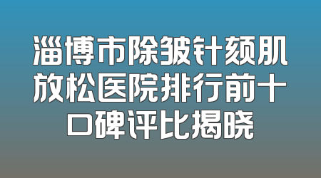淄博市除皱针颏肌放松医院排行前十口碑评比揭晓