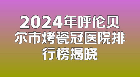 2024年呼伦贝尔市烤瓷冠医院排行榜揭晓