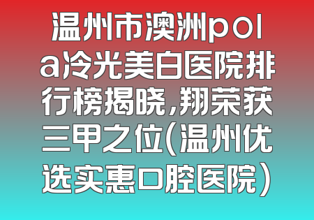 温州市澳洲pola冷光美白医院排行榜揭晓，翔荣获三甲之位（温州优选实惠口腔医院）
