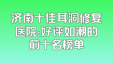 济南十佳耳洞修复医院：好评如潮的前十名榜单
