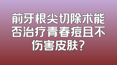前牙根尖切除术能否治疗青春痘且不伤害皮肤？