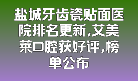 盐城牙齿瓷贴面医院排名更新，艾美莱口腔获好评，榜单公布