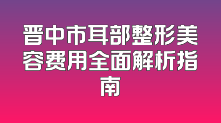 晋中市耳部整形美容费用全面解析指南