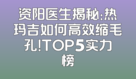资阳医生揭秘：热玛吉如何高效缩毛孔！TOP5实力榜