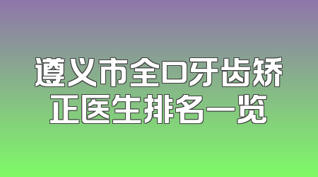 遵义市全口牙齿矫正医生排名一览