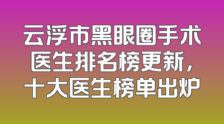 云浮市黑眼圈手术医生排名榜更新，十大医生榜单出炉