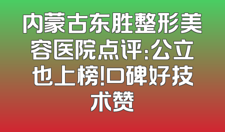 内蒙古东胜整形美容医院点评：公立也上榜！口碑好技术赞