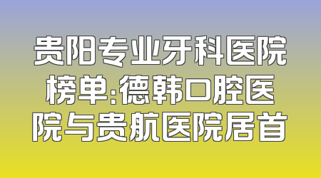 贵阳专业牙科医院榜单：德韩口腔医院与贵航医院居首