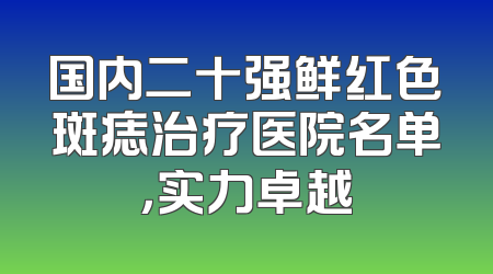国内二十强鲜红色斑痣治疗医院名单，实力卓越