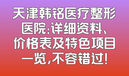 天津韩铭医疗整形医院：详细资料、价格表及特色项目一览，不容错过！