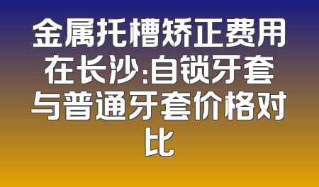 金属托槽矫正费用在长沙：自锁牙套与普通牙套价格对比