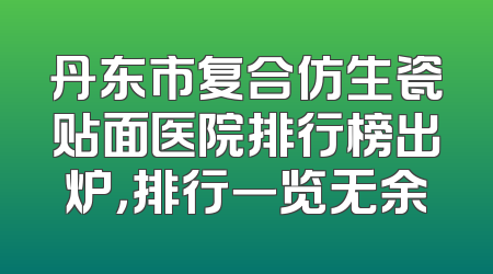 丹东市复合仿生瓷贴面医院排行榜出炉，排行一览无余