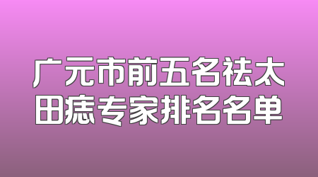 广元市前五名祛太田痣专家排名名单