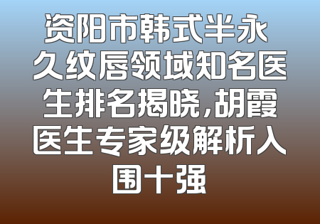资阳市韩式半永 久纹唇领域知名医生排名揭晓，胡霞医生专家级解析入围十强