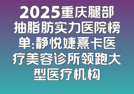 2025重庆腿部抽脂肪实力医院榜单：静悦婕熹卡医疗美容诊所领跑大型医疗机构