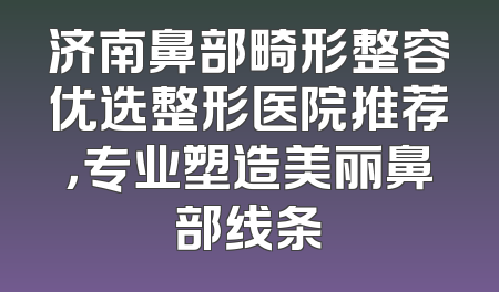 济南鼻部畸形整容优选整形医院推荐，专业塑造美丽鼻部线条