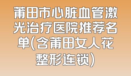 莆田市心脏血管激光治疗医院推荐名单（含莆田女人花整形连锁）