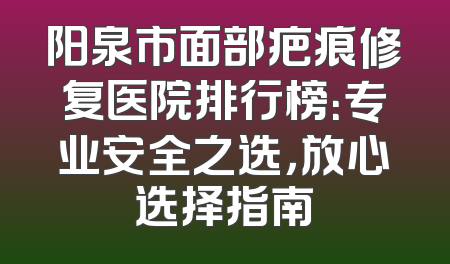 阳泉市面部疤痕修复医院排行榜：专业安全之选，放心选择指南