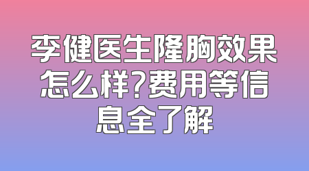 李健医生隆胸效果怎么样？费用等信息全了解