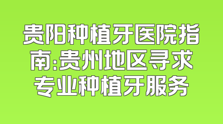 贵阳种植牙医院指南：贵州地区寻求专业种植牙服务