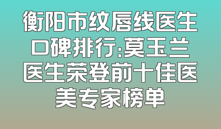 衡阳市纹唇线医生口碑排行：莫玉兰医生荣登前十佳医美专家榜单
