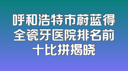 呼和浩特市蔚蓝得全瓷牙医院排名前十比拼揭晓