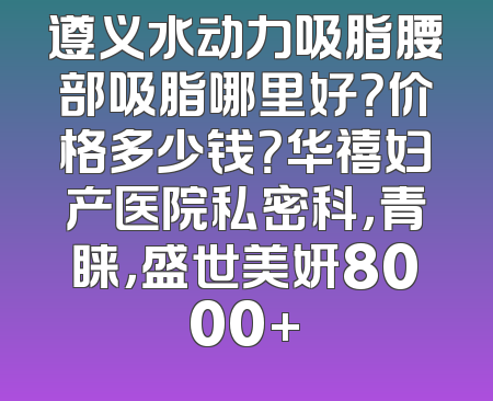 遵义水动力吸脂腰部吸脂哪里好？价格多少钱？华禧妇产医院私密科，青睐，盛世美妍8000+