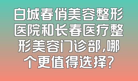 白城春俏美容整形医院和长春医疗整形美容门诊部，哪个更值得选择？