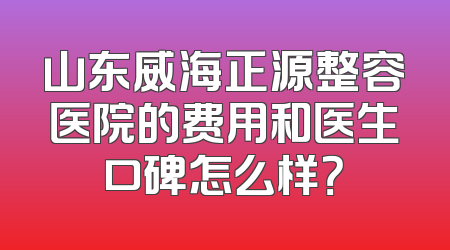 山东威海正源整容医院的费用和医生口碑怎么样？