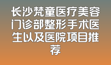 长沙梵童医疗美容门诊部整形手术医生以及医院项目推荐