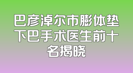 巴彦淖尔市膨体垫下巴手术医生前十名揭晓
