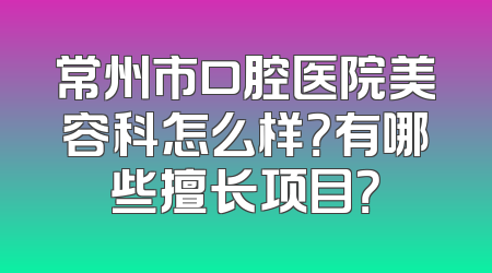 常州市口腔医院美容科怎么样？有哪些擅长项目？