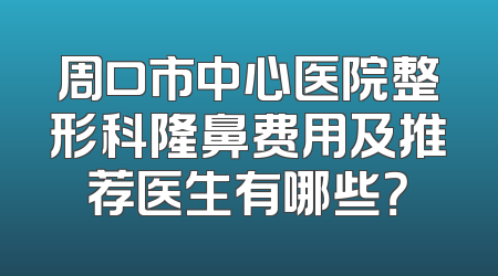 周口市中心医院整形科隆鼻费用及推荐医生有哪些？