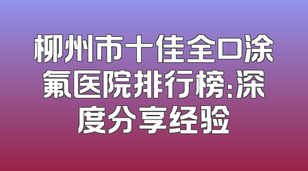 柳州市十佳全口涂氟医院排行榜：深度分享经验