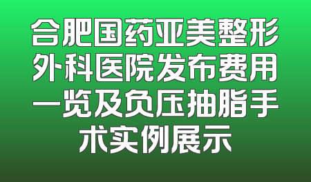 合肥国药亚美整形外科医院发布费用一览及负压抽脂手术实例展示