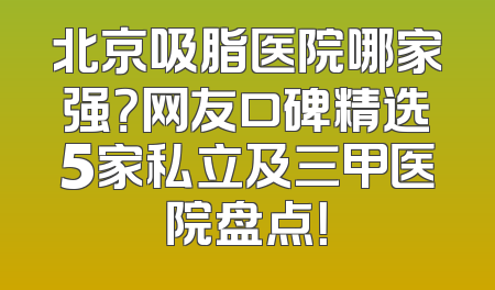北京吸脂医院哪家强？网友口碑精选5家私立及三甲医院盘点！