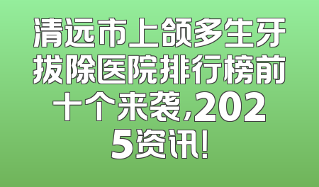 清远市上颌多生牙拔除医院排行榜前十个来袭，2025资讯！