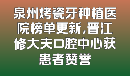泉州烤瓷牙种植医院榜单更新，晋江修大夫口腔中心获患者赞誉
