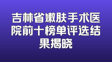 吉林省嫩肤手术医院前十榜单评选结果揭晓
