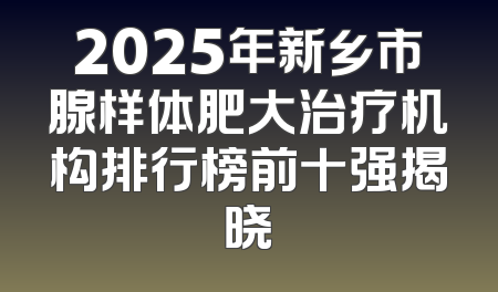 2025年新乡市腺样体肥大治疗机构排行榜前十强揭晓