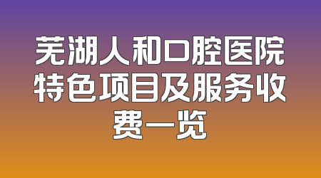 芜湖人和口腔医院特色项目及服务收费一览